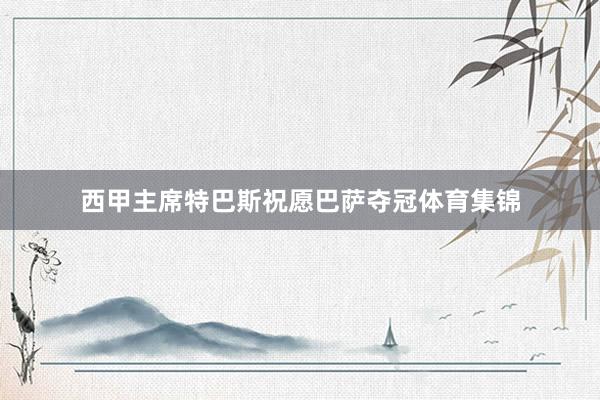 西甲主席特巴斯祝愿巴萨夺冠体育集锦