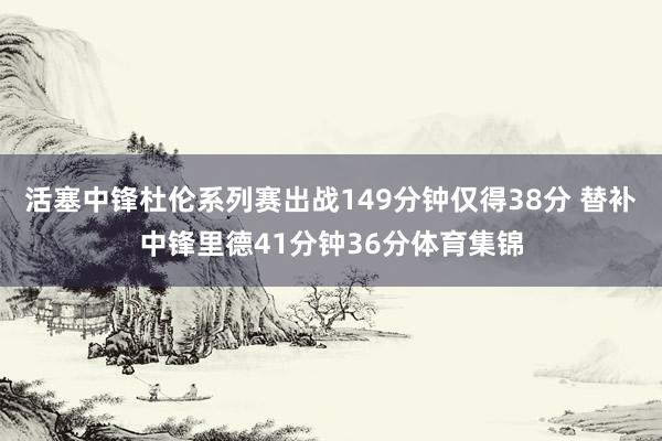 活塞中锋杜伦系列赛出战149分钟仅得38分 替补中锋里德41分钟36分体育集锦