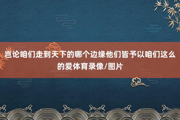 岂论咱们走到天下的哪个边缘他们皆予以咱们这么的爱体育录像/图片