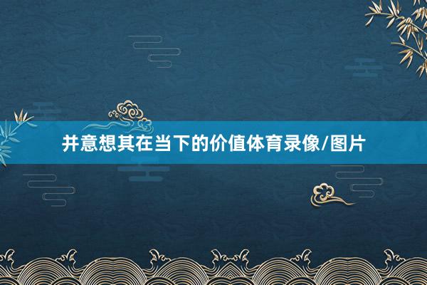 并意想其在当下的价值体育录像/图片