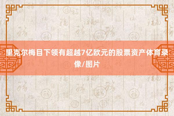 里克尔梅目下领有超越7亿欧元的股票资产体育录像/图片