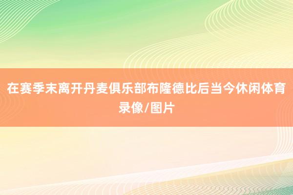在赛季末离开丹麦俱乐部布隆德比后当今休闲体育录像/图片